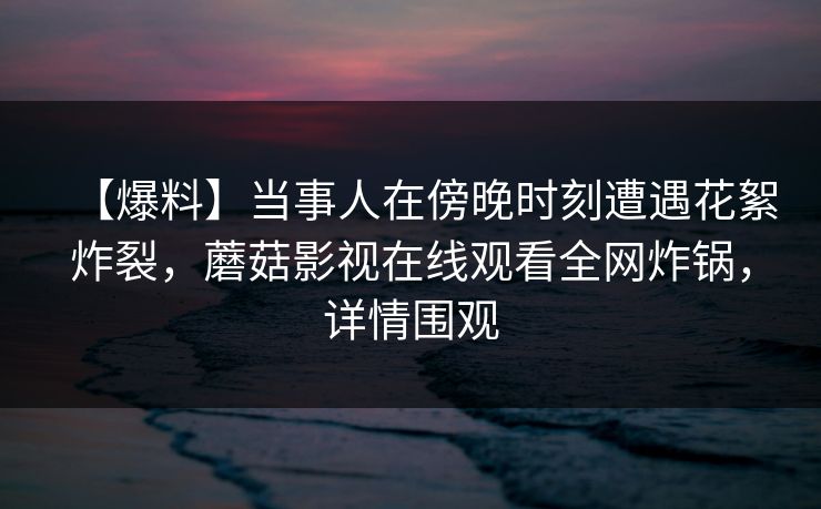 【爆料】当事人在傍晚时刻遭遇花絮炸裂,蘑菇影视在线观看全网炸锅,详情围观 【爆料】当事人在傍晚时刻遭遇花絮炸裂,蘑菇影视在线观看全网炸锅,详情围观