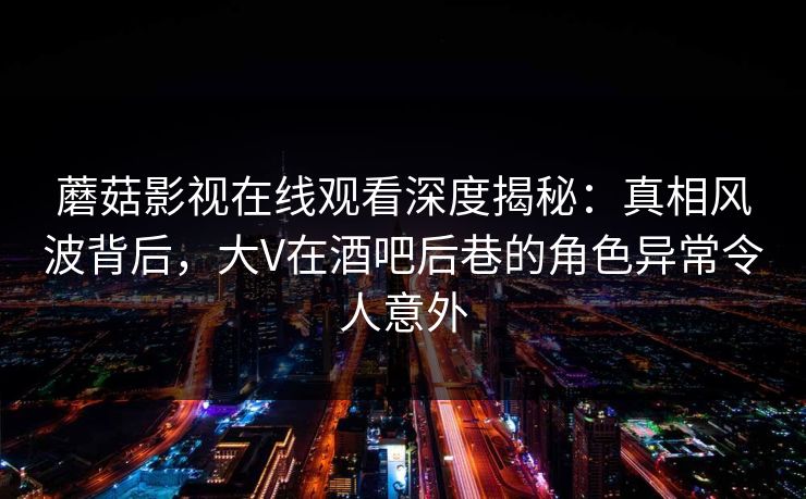 蘑菇影视在线观看深度揭秘：真相风波背后，大V在酒吧后巷的角色异常令人意外