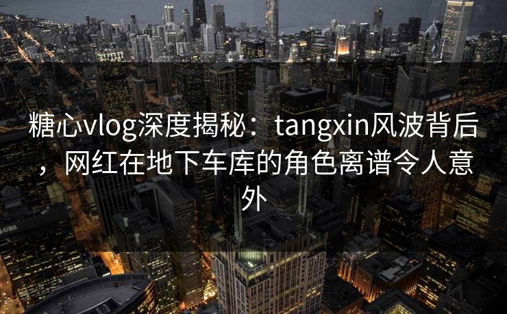 糖心vlog深度揭秘：tangxin风波背后，网红在地下车库的角色离谱令人意外
