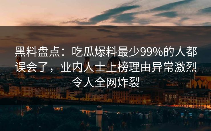黑料盘点：吃瓜爆料最少99%的人都误会了，业内人士上榜理由异常激烈令人全网炸裂