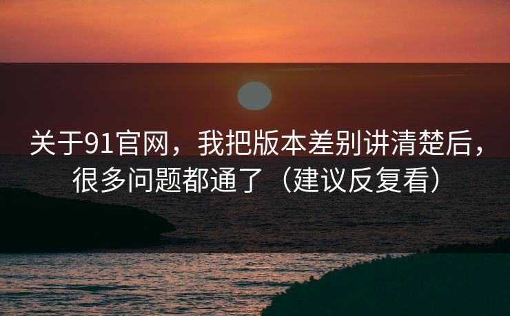 关于91官网，我把版本差别讲清楚后，很多问题都通了（建议反复看）