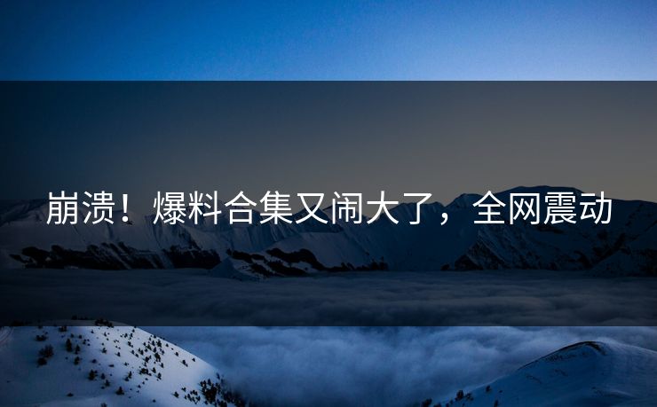 崩溃！爆料合集又闹大了，全网震动