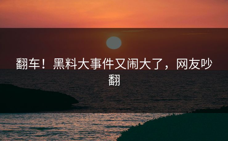 翻车！黑料大事件又闹大了，网友吵翻