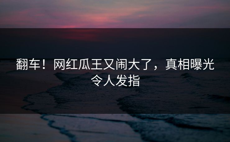 翻车！网红瓜王又闹大了，真相曝光令人发指