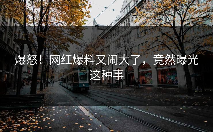 爆怒！网红爆料又闹大了，竟然曝光这种事