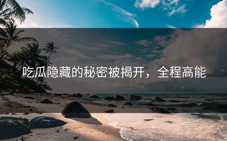 吃瓜隐藏的秘密被揭开，全程高能