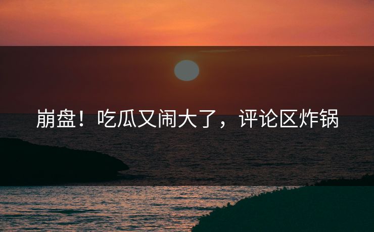 崩盘！吃瓜又闹大了，评论区炸锅