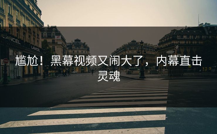 尴尬！黑幕视频又闹大了，内幕直击灵魂