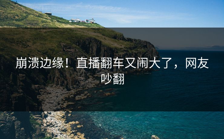 崩溃边缘！直播翻车又闹大了，网友吵翻