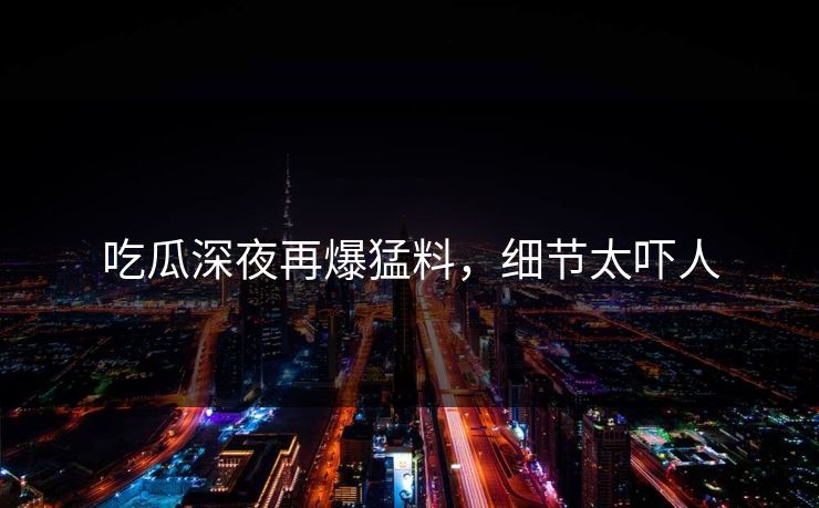 吃瓜深夜再爆猛料，细节太吓人
