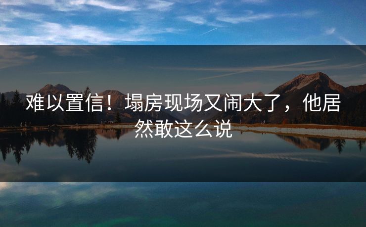 难以置信！塌房现场又闹大了，他居然敢这么说