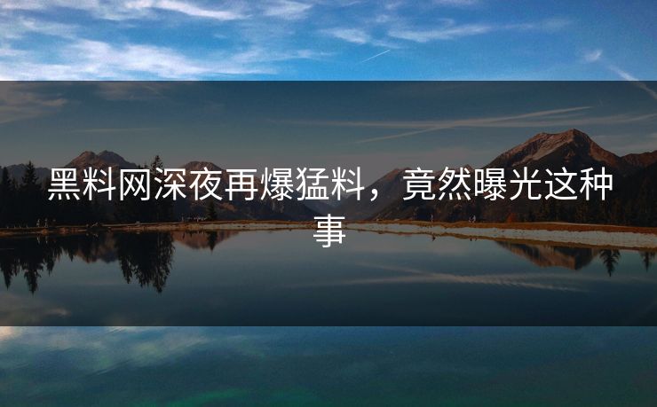 黑料网深夜再爆猛料，竟然曝光这种事