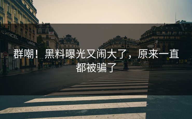 群嘲！黑料曝光又闹大了，原来一直都被骗了