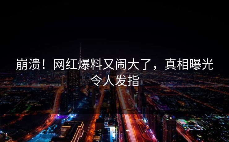 崩溃！网红爆料又闹大了，真相曝光令人发指