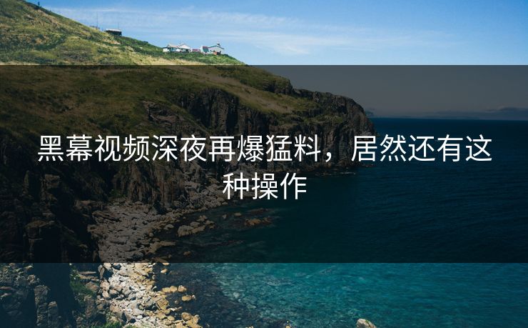 黑幕视频深夜再爆猛料，居然还有这种操作