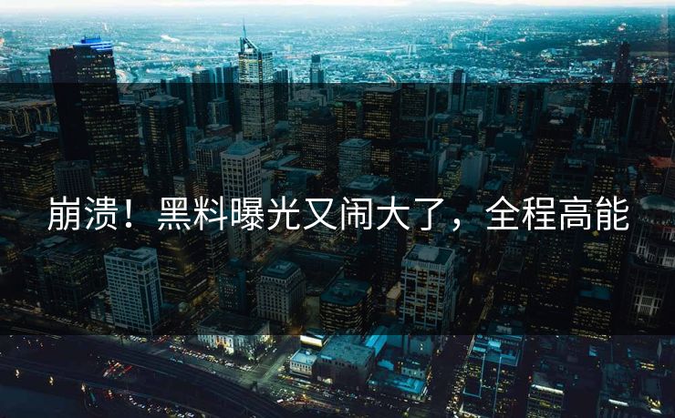 崩溃！黑料曝光又闹大了，全程高能