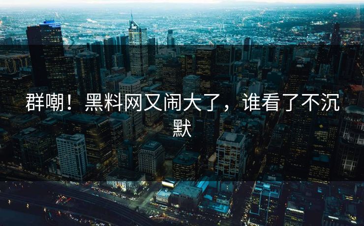 群嘲！黑料网又闹大了，谁看了不沉默