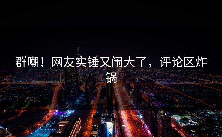 群嘲！网友实锤又闹大了，评论区炸锅