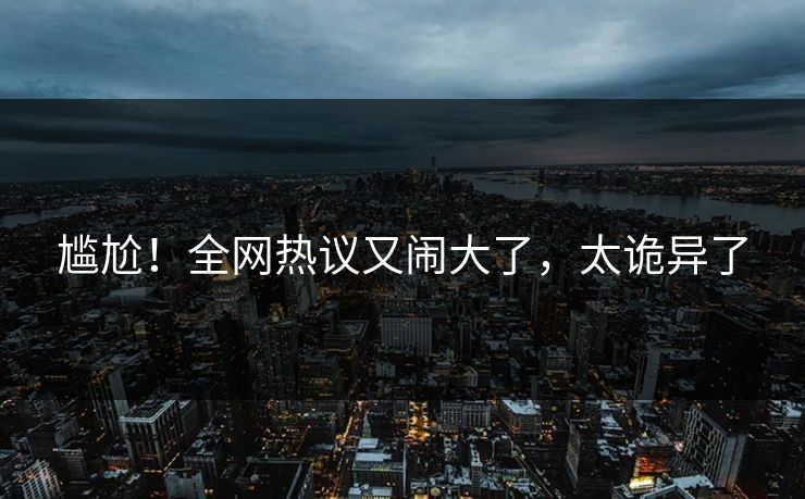 尴尬！全网热议又闹大了，太诡异了