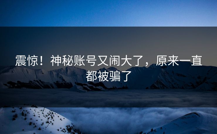 震惊！神秘账号又闹大了，原来一直都被骗了