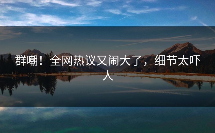 群嘲！全网热议又闹大了，细节太吓人
