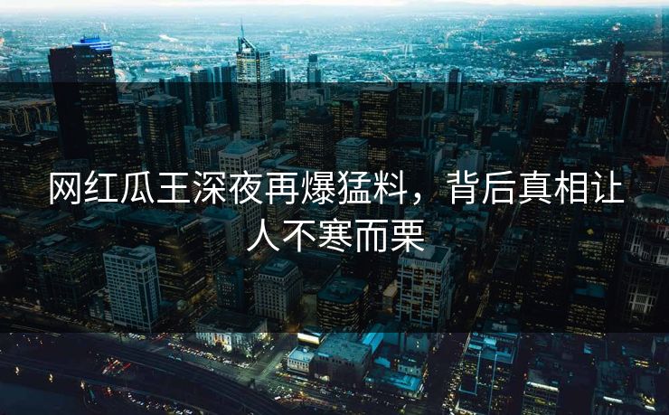 网红瓜王深夜再爆猛料，背后真相让人不寒而栗