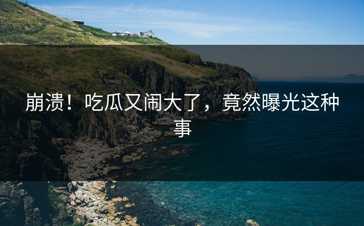崩溃！吃瓜又闹大了，竟然曝光这种事
