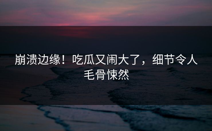 崩溃边缘！吃瓜又闹大了，细节令人毛骨悚然