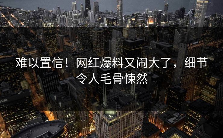 难以置信！网红爆料又闹大了，细节令人毛骨悚然