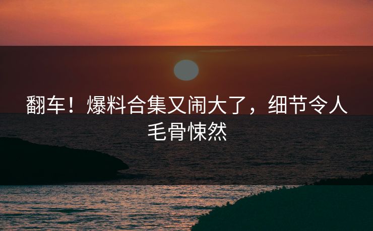 翻车！爆料合集又闹大了，细节令人毛骨悚然