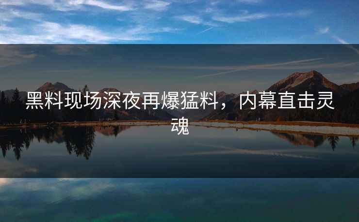 黑料现场深夜再爆猛料，内幕直击灵魂
