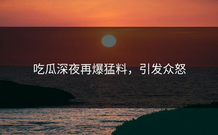 吃瓜深夜再爆猛料，引发众怒