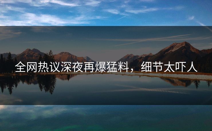 全网热议深夜再爆猛料，细节太吓人