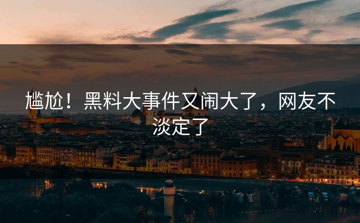 尴尬！黑料大事件又闹大了，网友不淡定了