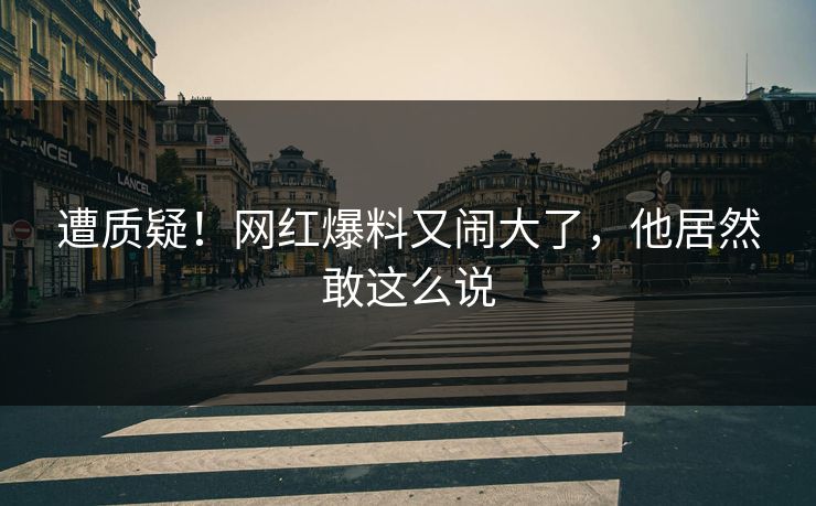 遭质疑！网红爆料又闹大了，他居然敢这么说