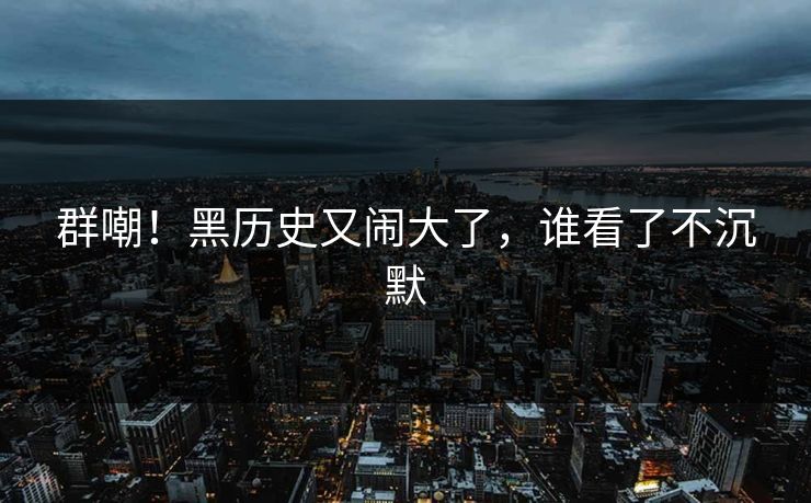 群嘲！黑历史又闹大了，谁看了不沉默