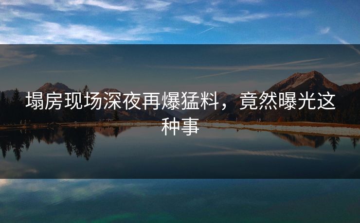 塌房现场深夜再爆猛料，竟然曝光这种事