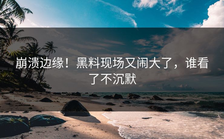 崩溃边缘！黑料现场又闹大了，谁看了不沉默