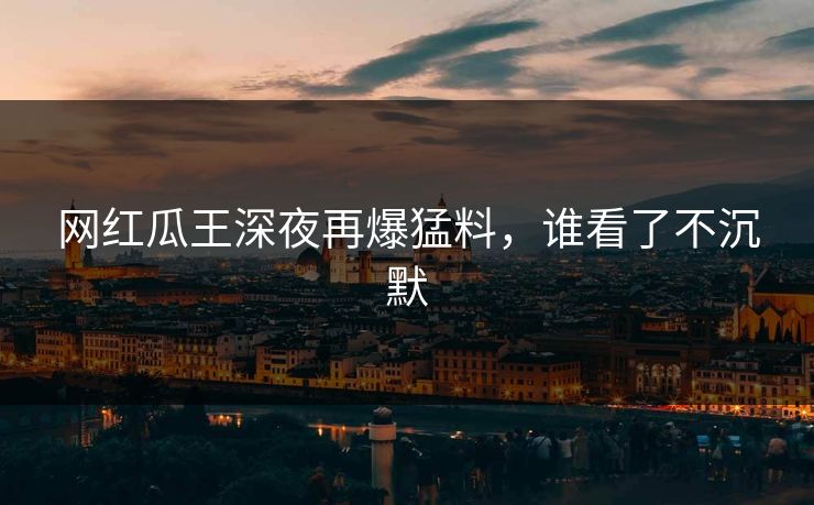 网红瓜王深夜再爆猛料，谁看了不沉默