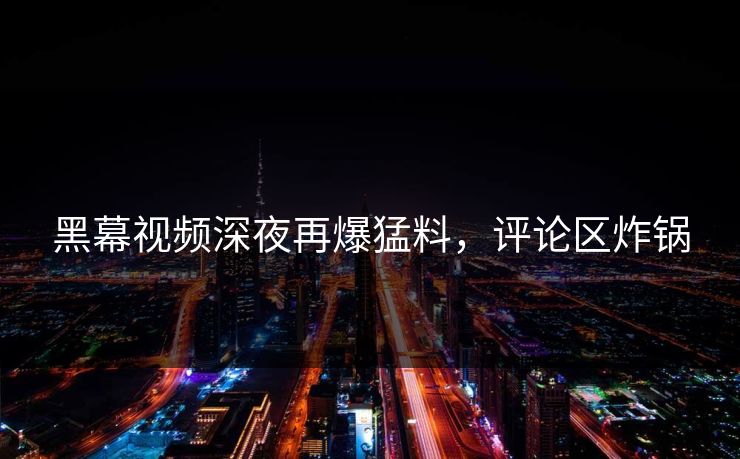 黑幕视频深夜再爆猛料，评论区炸锅