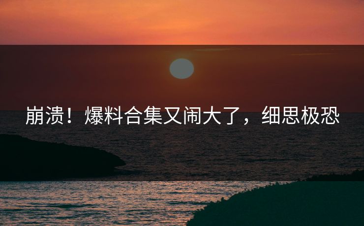 崩溃！爆料合集又闹大了，细思极恐