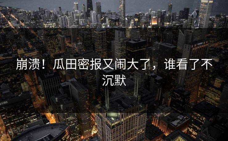 崩溃！瓜田密报又闹大了，谁看了不沉默