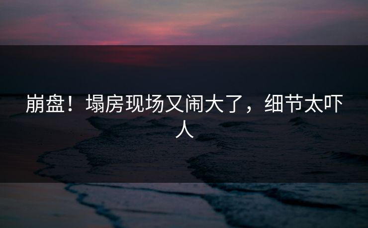 崩盘！塌房现场又闹大了，细节太吓人