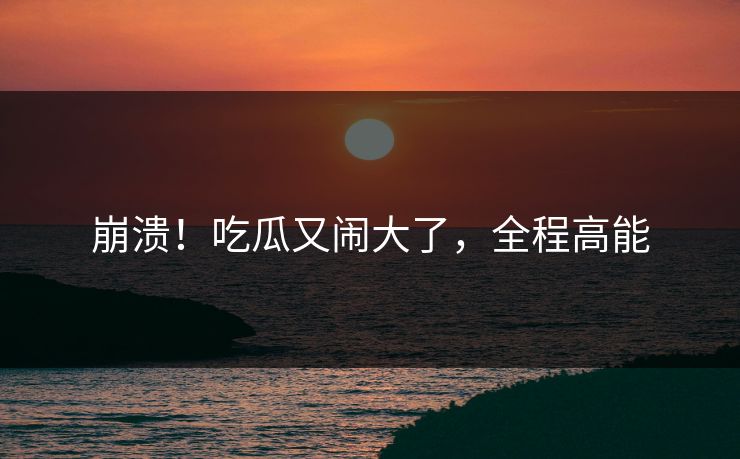 崩溃！吃瓜又闹大了，全程高能