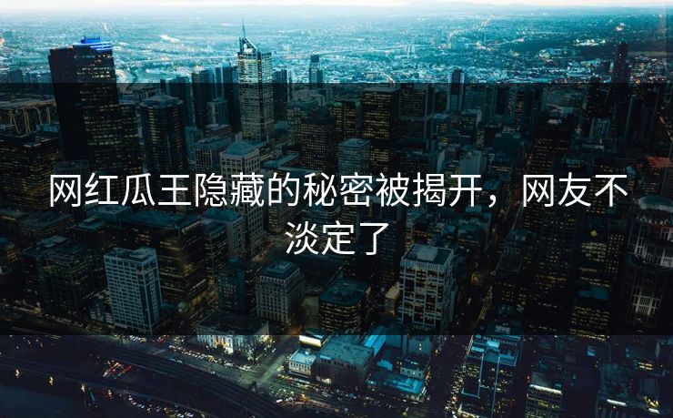 网红瓜王隐藏的秘密被揭开，网友不淡定了
