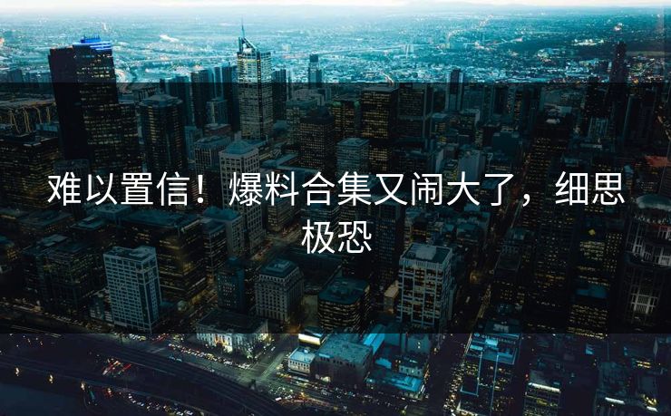 难以置信！爆料合集又闹大了，细思极恐