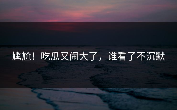 尴尬！吃瓜又闹大了，谁看了不沉默