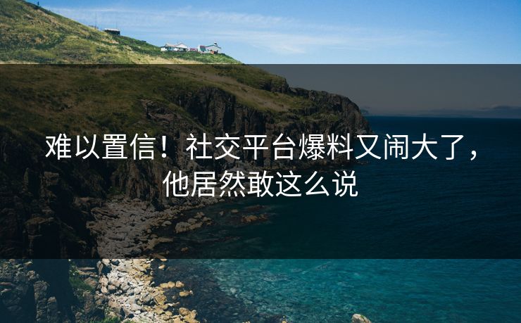 难以置信！社交平台爆料又闹大了，他居然敢这么说