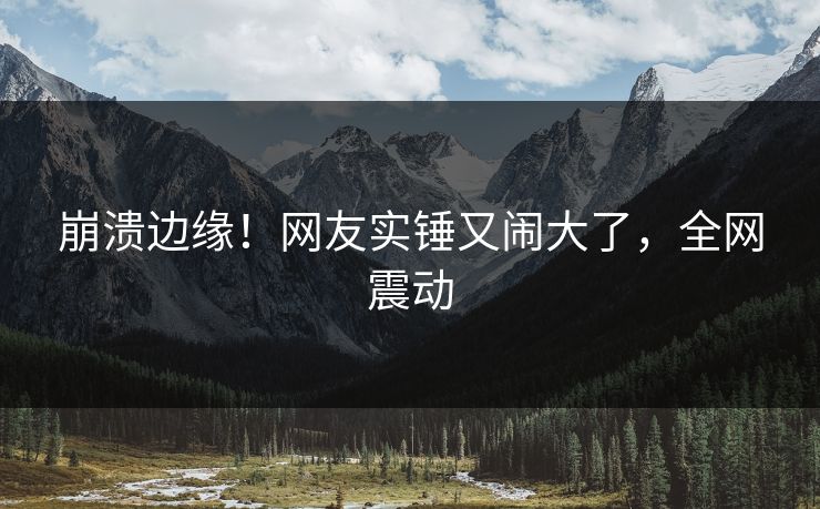 崩溃边缘！网友实锤又闹大了，全网震动