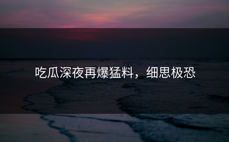 吃瓜深夜再爆猛料，细思极恐